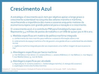 Crescimento Azul
A estratégia «Crescimento azul» tem por objetivo apoiar a longo prazo o
crescimento sustentável no conjunto dos setores marinho e marítimo,
reconhecendo a importância dos mares e oceanos enquanto motores da
economia europeia com grande potencial para a inovação e o crescimento.
O «crescimento azul» é o contributo PMI para Estratégia Europa 2020.
Representa 5,4 milhões de postos de trabalho e umVAB de quase 500 m M € ano.
1. Medidas específicas em matéria de política marítima integrada
a. conhecimento do meio marinho para melhorar o acesso à informação sobre o mar
b. ordenamento do espaço marítimo a fim de garantir uma gestão eficaz e sustentável das atividades
no mar
c. vigilância marítima integrada para dar aos responsáveis uma melhor imagem do que se passa no
mar
2. Abordagens específicas por bacia marítima
a. mar Adriático e mar Jónico | b. oceano Ártico | c. oceano Atlântico | d. mar Báltico | e. mar Negro |
f. mar Mediterrâneo | g. mar do Norte
3. Abordagens específicas por atividade
a. Aquicultura | b. turismo costeiro | c. biotecnologia marinha | d. energia dos oceanos |
e. exploração mineira dos fundos marinhos
https://ec.europa.eu/maritimeaffairs/policy/blue_growth_pt
Seminário II – Gestão, Financiamento e Avaliação de Projetos de Investimento e de Inovação. ULHT - Carlos Ribeiro
Medeiros © 2017/2018 23
 