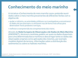 Conhecimento do meio marinho
A iniciativa «Conhecimento do meio marinho 2020» pretende reunir
dados sobre o meio marinho provenientes de diferentes fontes com o
objetivo de:
• ajudar a indústria, as autoridades públicas e os investigadores a encontrarem
os dados de que precisam e a utilizarem-nos de forma mais eficaz para
desenvolver novos produtos e serviços;
• melhorar a compreensão do comportamento dos mares.
Através da Rede Europeia de Observação e de Dados do Meio Marinho
(EMODNET), técnicos e cientistas podem ver quais os dados disponíveis
para uma determinada bacia marítima e descarregar tanto os dados das
observações originais como aplicações dos mesmos, por exemplo
modelos digitais do terreno, informações sobre a distribuição dos
sedimentos ou sobre os habitats marinhos.
https://ec.europa.eu/maritimeaffairs/policy/marine_knowledge_2020_pt
Seminário II – Gestão, Financiamento e Avaliação de Projetos de Investimento e de Inovação. ULHT - Carlos Ribeiro
Medeiros © 2017/2018 26
 