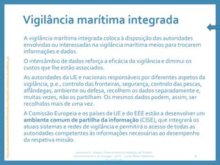 Vigilância marítima integrada
A vigilância marítima integrada coloca à disposição das autoridades
envolvidas ou interessadas na vigilância marítima meios para trocarem
informações e dados.
O intercâmbio de dados reforça a eficácia da vigilância e diminui os
custos que lhe estão associados.
As autoridades da UE e nacionais responsáveis por diferentes aspetos da
vigilância, p.e., controlo das fronteiras, segurança, controlo das pescas,
alfândegas, ambiente ou defesa, recolhem os dados separadamente e,
muitas vezes, não os partilham.Os mesmos dados podem, assim, ser
recolhidos mais de uma vez.
A Comissão Europeia e os países da UE e do EEE estão a desenvolver um
ambiente comum de partilha da informação (CISE), que integrará os
atuais sistemas e redes de vigilância e permitirá o acesso de todas as
autoridades competentes às informações necessárias ao desempenho
da respetiva missão.
Seminário II – Gestão, Financiamento e Avaliação de Projetos
de Investimento e de Inovação. ULHT - Carlos Ribeiro Medeiros
© 2017/2018
28
https://ec.europa.eu/maritimeaffairs/policy/integrated_maritime_surveillance_pt
 