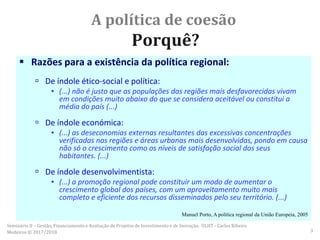 A política de coesão
Porquê?
 Razões para a existência da política regional:
 De índole ético-social e política:
▪ (...) não é justo que as populações das regiões mais desfavorecidas vivam
em condições muito abaixo do que se considera aceitável ou constitui a
média do país (...)
 De índole económica:
▪ (...) as deseconomias externas resultantes das excessivas concentrações
verificadas nas regiões e áreas urbanas mais desenvolvidas, pondo em causa
não só o crescimento como os níveis de satisfação social dos seus
habitantes. (...)
 De índole desenvolvimentista:
▪ (...) a promoção regional pode constituir um modo de aumentar o
crescimento global dos países, com um aproveitamento muito mais
completo e eficiente dos recursos disseminados pelo seu território. (...)
Manuel Porto, A política regional da União Europeia, 2005
Seminário II – Gestão, Financiamento e Avaliação de Projetos de Investimento e de Inovação. ULHT - Carlos Ribeiro
Medeiros © 2017/2018 3
 