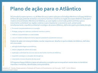 Plano de ação para o Atlântico
A Comissão Europeia aprovou a 13 de Maio de 2013 o plano ação para a Estratégia Marítima no Espaço Atlântico.
O Plano de ação pretende revitalizar a economia marinha e marítima na região do oceano Atlântico. Este plano
mostra como os Estados-Membros do Atlântico, as suas regiões e a Comissão podem contribuir para o
crescimento sustentável nas regiões costeiras e para impulsionar a «economia azul», preservando
simultaneamente o equilíbrio ambiental e ecológico do oceano Atlântico, definindo quatro prioridades de ação:
• Promover o empreendedorismo e a inovação
• Proteger, assegurar e valorizar o ambiente marinho e costeiro
• melhorar a acessibilidade e a conectividade
• criar um modelo de desenvolvimento regional sustentável e socialmente inclusivo
O plano de ação com estas prioridades visa dar resposta aos desafios e oportunidades do Atlântico, definidos
em cinco áreas:
• aplicação da abordagem ecossistémica;
• reduzir a pegada de carbono da Europa;
• exploração sustentável dos recursos naturais dos fundos marinhos do Atlântico;
• responder a ameaças e a situações de emergência;
• crescimento inclusivo do ponto de vista social.
O Programa Espaço Atlântico apoia actualmente 42 projetos que se enquadram nestas áreas ou temáticas
marinhas e marítimas, identificadas como prioritárias.
http://atlanticarea.ccdr-n.pt/apresentacao/estrategia-maritima-para-a-regiao-atlantica/estrategia-maritima-
para-a-regiao-atlantica?set_language=pt
Seminário II – Gestão, Financiamento e Avaliação de Projetos de Investimento e de Inovação. ULHT - Carlos Ribeiro
Medeiros © 2017/2018 31
 