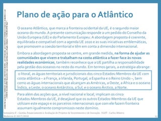 Plano de ação para o Atlântico
O oceano Atlântico, que marca a fronteira ocidental da UE, é o segundo maior
oceano do mundo.A presente comunicação responde a um pedido do Conselho da
União Europeia (UE) e do Parlamento Europeu.A abordagem proposta é coerente,
equilibrada e compatível com a agenda UE 2020 e as suas iniciativas emblemáticas,
que promovem a coesão territorial e têm em conta a dimensão internacional.
Embora a abordagem proposta se centre, em grande medida, na forma de ajudar as
comunidades que vivem e trabalham na costa atlântica a fazer face às novas
realidades económicas, também reconhece que a UE partilha a responsabilidade
pela gestão dos oceanos no resto do mundo. Em termos gerais, a estratégia abrange:
o litoral, as águas territoriais e jurisdicionais dos cinco Estados-Membros da UE com
costa atlântica – a França, a Irlanda, Portugal, a Espanha e o Reino Unido –, bem
como as águas internacionais que alcançam as Américas, a Oeste, a África e o oceano
Índico, a Leste, o oceano Antárctico, a Sul, e o oceano Árctico, a Norte.
Para além das acções que, a nível nacional e local, implicam os cinco
Estados-Membros da UE, é desejável que os outros Estados-Membros da UE que
utilizam este espaço e os parceiros internacionais que com ele fazem fronteira
assumam igualmente compromissos neste domínio.
COMUNICAÇÃODACOMISSÃOAOPARLAMENTOEUROPEU,AOCONSELHO,AOCOMITÉECONÓMICOESOCIALEUROPEUEAO
COMITÉDASREGIÕESDesenvolverumaestratégiamarítimaparaaRegiãoAtlântica/*COM/2011/0782final*/
Seminário II – Gestão, Financiamento e Avaliação de Projetos de Investimento e de Inovação. ULHT - Carlos Ribeiro
Medeiros © 2017/2018 32
 