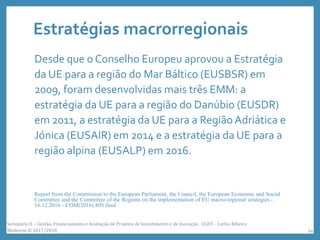 Estratégias macrorregionais
Desde que o Conselho Europeu aprovou a Estratégia
da UE para a região do Mar Báltico (EUSBSR) em
2009, foram desenvolvidas mais três EMM: a
estratégia da UE para a região do Danúbio (EUSDR)
em 2011, a estratégia da UE para a Região Adriática e
Jónica (EUSAIR) em 2014 e a estratégia da UE para a
região alpina (EUSALP) em 2016.
Report from the Commission to the European Parliament, the Council, the European Economic and Social
Committee and the Committee of the Regions on the implementation of EU macro-regional strategies -
16.12.2016 - COM(2016) 805 final
Seminário II – Gestão, Financiamento e Avaliação de Projetos de Investimento e de Inovação. ULHT - Carlos Ribeiro
Medeiros © 2017/2018 34
 