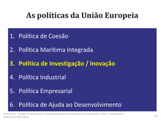 As políticas da União Europeia
1. Política de Coesão
2. Política Marítima Integrada
3. Política de Investigação / Inovação
4. Política Industrial
5. Política Empresarial
6. Política de Ajuda ao Desenvolvimento
Seminário II – Gestão, Financiamento e Avaliação de Projetos de Investimento e de Inovação. ULHT - Carlos Ribeiro
Medeiros © 2017/2018 39
 