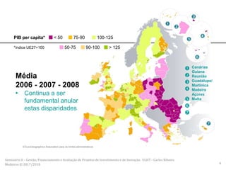 Média
2006 - 2007 - 2008
► Continua a ser
fundamental anular
estas disparidades
PIB per capita*
*índice UE27=100
< 50 75-90 100-125
50-75 90-100 > 125
© EuroGeographics Association para os limites administrativos







Canárias
Guiana
Reunião
Guadalupe/
Martinica
Madeira
Açores
Malta
Seminário II – Gestão, Financiamento e Avaliação de Projetos de Investimento e de Inovação. ULHT - Carlos Ribeiro
Medeiros © 2017/2018 4
 