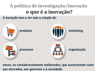 A política de investigação/inovação
o que é a inovação?
Inovação é a capacidade de os indivíduos, as empresas e nações
inteiras criarem, de forma contínua, o futuro que desejam.
John Kao, «Innovation Nation»
Um estudo recente (P. Zagamé, (2010) The cost of a non-
innovative Europe) mostra que a realização do objetivo Europa
2020 de aumentar o investimento em I&D para 3% do PIB:
 poderia criar 3,7 milhões de empregos;
 resultar num aumento do PIB anual que pode atingir os 795 mil
milhões de euros até 2025;
 sendo para tal necessário mais um milhão de investigadores.
Seminário II – Gestão, Financiamento e Avaliação de Projetos de Investimento e de Inovação. ULHT - Carlos Ribeiro
Medeiros © 2017/2018 40
 