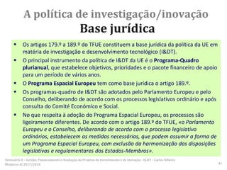 A política de investigação/inovação
Base jurídica
 Os artigos 179.º a 189.º do TFUE constituem a base jurídica da política da UE em
matéria de investigação e desenvolvimento tecnológico (I&DT).
 O principal instrumento da política de I&DT da UE é o Programa-Quadro
plurianual, que estabelece objetivos, prioridades e o pacote financeiro de apoio
para um período de vários anos.
 O Programa Espacial Europeu tem como base jurídica o artigo 189.º.
 Os programas-quadro de I&DT são adotados pelo Parlamento Europeu e pelo
Conselho, deliberando de acordo com os processos legislativos ordinário e após
consulta do Comité Económico e Social.
 No que respeita à adoção do Programa Espacial Europeu, os processos são
ligeiramente diferentes. De acordo com o artigo 189.º do TFUE, «o Parlamento
Europeu e o Conselho, deliberando de acordo com o processo legislativo
ordinários, estabelecem as medidas necessárias, que podem assumir a forma de
um Programa Espacial Europeu, com exclusão da harmonização das disposições
legislativas e regulamentares dos Estados-Membros».
Seminário II – Gestão, Financiamento e Avaliação de Projetos de Investimento e de Inovação. ULHT - Carlos Ribeiro
Medeiros © 2017/2018 41
 