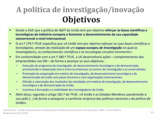 A política de investigação/inovação
Objetivos
 Desde o AUE que a política de I&DT da União tem por objetivo reforçar as bases científicas e
tecnológicas da indústria europeia e fomentar o desenvolvimento da sua capacidade
concorrencial a nível internacional.
 O art.º 179.º TFUE especifica que «A União tem por objetivo reforçar as suas bases científicas e
tecnológicas, através da realização de um espaço europeu de investigação no qual os
investigadores, os conhecimentos científicos e as tecnologias circulem livremente».
 Em conformidade com o art.º 180.º TFUE, a UE desenvolverá ações – complementares das
empreendidas nos EM – de forma a alcançar os seus objetivos:
 Execução de programas de investigação, de desenvolvimento tecnológico e de demonstração,
promovendo a cooperação com e entre as empresas, os centros de investigação e as universidades;
 Promoção da cooperação em matéria de investigação, de desenvolvimento tecnológico e de
demonstração da União com países terceiros e com organizações internacionais;
 Difusão e valorização dos resultados das atividades em matéria de investigação, de desenvolvimento
tecnológico e de demonstração da União;
 Incentivo à formação e à mobilidade dos investigadores da União.
 Além disso, segundo o artigo 181.º do TFUE: «A União e os Estados-Membros coordenarão a
sua ação […] de forma a assegurar a coerência recíproca das políticas nacionais e da política da
União».
Seminário II – Gestão, Financiamento e Avaliação de Projetos de Investimento e de Inovação. ULHT - Carlos Ribeiro
Medeiros © 2017/2018 43
 