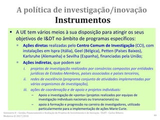 A política de investigação/inovação
Instrumentos
 A UE tem vários meios à sua disposição para atingir os seus
objetivos de I&DT no âmbito de programas específicos:
 Ações diretas realizadas pelo Centro Comum de Investigação (CCI), com
instalações em Ispra (Itália), Geel (Bélgica), Petten (Países Baixos),
Karlsruhe (Alemanha) e Sevilha (Espanha), financiadas pela União;
 Ações indiretas, que podem ser
i. projetos de investigação realizados por consórcios compostos por entidades
jurídicas de Estados-Membros, países associados e países terceiros,
ii. redes de excelência (programa conjunto de atividades implementadas por
vários organismos de investigação),
iii. ações de coordenação e de apoio e projetos individuais:
– Apoio a investigação de «ponta» (projetos realizados por equipas de
investigação individuais nacionais ou transnacionais) ou
– apoio à formação e progressão na carreira de investigadores, utilizado
particularmente para a implementação de ações Marie Curie.
Seminário II – Gestão, Financiamento e Avaliação de Projetos de Investimento e de Inovação. ULHT - Carlos Ribeiro
Medeiros © 2017/2018 44
 