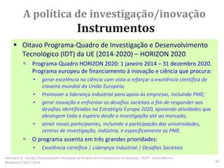 A política de investigação/inovação
Instrumentos
 Oitavo Programa-Quadro de Investigação e Desenvolvimento
Tecnológico (IDT) da UE (2014-2020) – HORIZON 2020
 Programa-Quadro HORIZON 2020: 1 janeiro 2014 – 31 dezembro 2020.
Programa europeu de financiamento à inovação e ciência que procura:
▪ gerar excelência na ciência com vista a reforçar a excelência científica de
craveira mundial da União Europeia;
▪ Promover a liderança industrial para apoio às empresas, incluindo PME;
▪ gerar inovação e enfrentar os desafios societais a fim de responder aos
desafios identificados na Estratégia Europa 2020, apoiando atividades que
abrangem todo o espetro desde a investigação até ao mercado;
▪ atrair novos participantes, incluindo a participação das universidades,
centros de investigação, indústria, e especificamente as PME.
 O programa assenta em três grandes prioridades:
▪ Excelência científica | Liderança Industrial | Desafios Societais
Seminário II – Gestão, Financiamento e Avaliação de Projetos de Investimento e de Inovação. ULHT - Carlos Ribeiro
Medeiros © 2017/2018 45
 