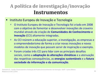 A política de investigação/inovação
Instrumentos
 Instituto Europeu de Inovação e Tecnologia
 O Instituto Europeu de Inovação e Tecnologia foi criado em 2008
com o objetivo de fomentar e desenvolver inovações de craveira
mundial através da criação de Comunidades de Conhecimento e
Inovação (CCI) altamente integradas.
 As CCI reúnem a educação superior, a investigação, as empresas e
o empreendedorismo de forma a criar novas inovações e novos
modelos de inovação que possam servir de inspiração e exemplo.
 Foram criadas três CCI para lidar com os principais desafios
sociais, como a adaptação às alterações climáticas e a atenuação
das respetivas consequências, as energias sustentáveis e a futura
sociedade da informação e da comunicação.
Seminário II – Gestão, Financiamento e Avaliação de Projetos de Investimento e de Inovação. ULHT - Carlos Ribeiro
Medeiros © 2017/2018 46
 