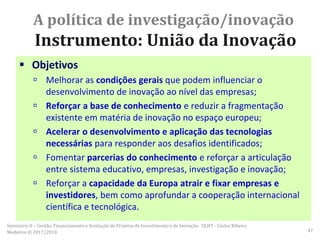 A política de investigação/inovação
Instrumento: União da Inovação
 Objetivos
 Melhorar as condições gerais que podem influenciar o
desenvolvimento de inovação ao nível das empresas;
 Reforçar a base de conhecimento e reduzir a fragmentação
existente em matéria de inovação no espaço europeu;
 Acelerar o desenvolvimento e aplicação das tecnologias
necessárias para responder aos desafios identificados;
 Fomentar parcerias do conhecimento e reforçar a articulação
entre sistema educativo, empresas, investigação e inovação;
 Reforçar a capacidade da Europa atrair e fixar empresas e
investidores, bem como aprofundar a cooperação internacional
científica e tecnológica.
Seminário II – Gestão, Financiamento e Avaliação de Projetos de Investimento e de Inovação. ULHT - Carlos Ribeiro
Medeiros © 2017/2018 47
 