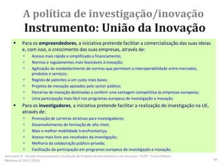  Para os empreendedores, a iniciativa pretende facilitar a comercialização das suas ideias
e, com isso, o crescimento das suas empresas, através de:
 Acesso mais rápido e simplificado a financiamento;
 Normas e regulamentos mais favoráveis à inovação;
 Agilização do estabelecimento de normas que permitam a interoperabilidade entre mercados,
produtos e serviços;
 Registo de patentes a um custo mais baixo;
 Projetos de inovação apoiados pelo sector público;
 Parcerias de inovação destinadas a conferir uma vantagem competitiva às empresas europeias;
 Uma participação mais fácil nos programas europeus de investigação e inovação.
 Para os investigadores, a iniciativa pretende facilitar a realização de investigação na UE,
através de:
 Promoção de carreiras atrativas para investigadores;
 Desenvolvimento de formação de alto nível;
 Mais e melhor mobilidade transfronteiriça;
 Acesso mais livre aos resultados da investigação;
 Melhoria da colaboração público-privada;
 Facilitação da participação em programas europeus de investigação e inovação.
A política de investigação/inovação
Instrumento: União da Inovação
Seminário II – Gestão, Financiamento e Avaliação de Projetos de Investimento e de Inovação. ULHT - Carlos Ribeiro
Medeiros © 2017/2018 48
 