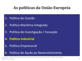 As políticas da União Europeia
1. Política de Coesão
2. Política Marítima Integrada
3. Política de Investigação / Inovação
4. Política Industrial
5. Política Empresarial
6. Política de Ajuda ao Desenvolvimento
Seminário II – Gestão, Financiamento e Avaliação de Projetos de Investimento e de Inovação. ULHT - Carlos Ribeiro
Medeiros © 2017/2018 50
 