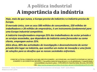 A política industrial
A importância da indústria
Hoje, mais do que nunca, a Europa precisa da indústria e a indústria precisa da
Europa.
O mercado único, com os seus 500 milhões de consumidores, 220 milhões de
trabalhadores e 20 milhões de empresários, é um instrumento fundamental para
uma Europa industrial competitiva.
A indústria transformadora emprega 25% dos trabalhadores do sector privado e
os serviços associados, que dependem da indústria como fornecedor ou como
cliente, empregam outros 25%.
Além disso, 80% das actividades de investigação e desenvolvimento do sector
privado têm lugar na indústria, que constitui um motor de inovação e uma fonte
de soluções para os desafios que as nossas sociedades enfrentam.
COMUNICAÇÃO DA COMISSÃO AO PARLAMENTO EUROPEU, AO CONSELHO, AO COMITÉ ECONÓMICO E SOCIAL
EUROPEU E AO COMITÉ DAS REGIÕES : Uma política industrial integrada para a era da globalização | Competitividade e
sustentabilidade em primeiro plano . COM (2010) 614. final [Em linha]. Bruxelas, 28.10.2010.
URL: http://eur-lex.europa.eu/LexUriServ/LexUriServ.do?uri=COM:2010:0614:FIN:PT:PDF
Seminário II – Gestão, Financiamento e Avaliação de Projetos de Investimento e de Inovação. ULHT - Carlos Ribeiro
Medeiros © 2017/2018 51
 