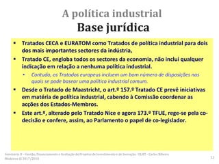 A política industrial
Base jurídica
 Tratados CECA e EURATOM como Tratados de política industrial para dois
dos mais importantes sectores da indústria,
 Tratado CE, engloba todos os sectores da economia, não inclui qualquer
indicação em relação a nenhuma política industrial.
▪ Contudo, os Tratados europeus incluem um bom número de disposições nas
quais se pode basear uma política industrial comum.
 Desde o Tratado de Maastricht, o art.º 157.º Tratado CE prevê iniciativas
em matéria de política industrial, cabendo à Comissão coordenar as
acções dos Estados-Membros.
 Este art.º, alterado pelo Tratado Nice e agora 173.º TFUE, rege-se pela co-
decisão e confere, assim, ao Parlamento o papel de co-legislador.
Seminário II – Gestão, Financiamento e Avaliação de Projetos de Investimento e de Inovação. ULHT - Carlos Ribeiro
Medeiros © 2017/2018 52
 