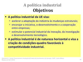 A política industrial
Objetivos
 A política industrial da UE visa:
 acelerar a adaptação da indústria às mudanças estruturais;
 encorajar a iniciativa, o desenvolvimento e a cooperação
entre empresas;
 estimular o potencial industrial da inovação, da investigação
e desenvolvimento tecnológico.
 A política industrial é de natureza horizontal e visa a
criação de condições-quadro favoráveis à
competitividade industrial.
Seminário II – Gestão, Financiamento e Avaliação de Projetos de Investimento e de Inovação. ULHT - Carlos Ribeiro
Medeiros © 2017/2018 54
 
