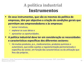 A política industrial
Instrumentos
 Os seus instrumentos, que são os mesmos da política de
empresas, têm por objectivo a criação de condições gerais que
permitam aos empreendedores e às empresas:
 tomar iniciativas,
 explorar as suas ideias e
 aproveitar as oportunidades.
 A política industrial deve ter em consideração as necessidades
e características específicas dos diferentes sectores:
 Há muitos produtos, p.e., medicamentos, produtos químicos e
automóveis, que estão sujeitos a regulamentação pormenorizada e
específica do sector, em função das características ou da utilização que
lhes são próprias.
Seminário II – Gestão, Financiamento e Avaliação de Projetos de Investimento e de Inovação. ULHT - Carlos Ribeiro
Medeiros © 2017/2018 55
 