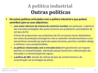 A política industrial
Outras políticas
 Há outras políticas articuladas com a política industrial e que podem
contribuir para os seus objectivos:
 uma maior abertura do sistema de comércio mundial, em particular, a abertura
dos mercados protegidos dos países terceiros aos produtores e prestadores de
serviços da EU.
O facto de proporcionar aos produtores da UE um acesso menos dispendioso
aos meios de produção estrangeiros e de os submeter simultaneamente a uma
concorrência acrescida por parte dos países terceiros, permite e também obriga
a melhorar a sua competitividade;
 as políticas relacionadas com o mercado único têm geralmente um impacto
positivo na competitividade, sobretudo porque favorecem a liberalização dos
mercados e a harmonização das regras;
 a política de I&D, através do reforço da base de conhecimentos e da
concentração nas tecnologias de ponta;
Seminário II – Gestão, Financiamento e Avaliação de Projetos de Investimento e de Inovação. ULHT - Carlos Ribeiro
Medeiros © 2017/2018 56
 