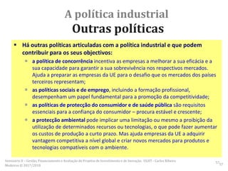 A política industrial
Outras políticas
 Há outras políticas articuladas com a política industrial e que podem
contribuir para os seus objectivos:
 a política de concorrência incentiva as empresas a melhorar a sua eficácia e a
sua capacidade para garantir a sua sobrevivência nos respectivos mercados.
Ajuda a preparar as empresas da UE para o desafio que os mercados dos países
terceiros representam;
 as políticas sociais e de emprego, incluindo a formação profissional,
desempenham um papel fundamental para a promoção da competitividade;
 as políticas de protecção do consumidor e de saúde pública são requisitos
essenciais para a confiança do consumidor – procura estável e crescente;
 a protecção ambiental pode implicar uma limitação ou mesmo a proibição da
utilização de determinados recursos ou tecnologias, o que pode fazer aumentar
os custos de produção a curto prazo. Mas ajuda empresas da UE a adquirir
vantagem competitiva a nível global e criar novos mercados para produtos e
tecnologias compatíveis com o ambiente.
57Seminário II – Gestão, Financiamento e Avaliação de Projetos de Investimento e de Inovação. ULHT - Carlos Ribeiro
Medeiros © 2017/2018 57
 