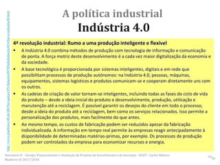 A política industrial
Indústria 4.0
4ª revolução industrial: Rumo a uma produção inteligente e flexível
 A Indústria 4.0 combina métodos de produção com tecnologia de informação e comunicação
de ponta. A força motriz deste desenvolvimento é a cada vez maior digitalização da economia e
da sociedade.
 A base tecnológica é proporcionada por sistemas inteligentes, digitais e em rede que
possibilitam processos de produção autónomos: na Indústria 4.0, pessoas, máquinas,
equipamentos, sistemas logísticos e produtos comunicam-se e cooperam diretamente uns com
os outros.
 As cadeias de criação de valor tornam-se inteligentes, incluindo todas as fases do ciclo de vida
do produto – desde a ideia inicial do produto e desenvolvimento, produção, utilização e
manutenção até a reciclagem. É possível garantir os desejos do cliente em todo o processo,
desde a ideia do produto até a reciclagem, bem como os serviços relacionados. Isso permite a
personalização dos produtos, mais facilmente do que antes.
 Ao mesmo tempo, os custos de fabricação podem ser reduzidos apesar da fabricação
individualizada. A informação em tempo real permite às empresas reagir antecipadamente à
disponibilidade de determinadas matérias-primas, por exemplo. Os processos de produção
podem ser controlados da empresa para economizar recursos e energia.
59
http://www.plattform-i40.de/I40/Navigation/EN/Industrie40/WhatIsIndustrie40/what-is-industrie40.html
Seminário II – Gestão, Financiamento e Avaliação de Projetos de Investimento e de Inovação. ULHT - Carlos Ribeiro
Medeiros © 2017/2018 59
 