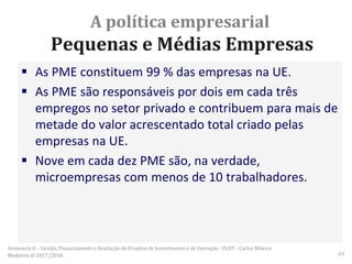 A política empresarial
Pequenas e Médias Empresas
 As PME constituem 99 % das empresas na UE.
 As PME são responsáveis por dois em cada três
empregos no setor privado e contribuem para mais de
metade do valor acrescentado total criado pelas
empresas na UE.
 Nove em cada dez PME são, na verdade,
microempresas com menos de 10 trabalhadores.
Seminário II – Gestão, Financiamento e Avaliação de Projetos de Investimento e de Inovação. ULHT - Carlos Ribeiro
Medeiros © 2017/2018 63
 