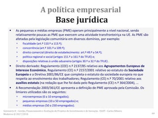 A política empresarial
Base jurídica
 As pequenas e médias empresas (PME) operam principalmente a nível nacional, sendo
relativamente poucas as PME que exercem uma atividade transfronteiriça na UE. As PME são
afetadas pela legislação comunitária em diversos domínios, por exemplo:
 fiscalidade (art.º 110.º a 113.º);
 concorrência (art.º 101.º a 109.º);
 direito comercial (direito de estabelecimento: art.º 49.º a 54.º);
 política regional e social (artigos 151.º a 161.º do TFUE) e;
 disposições relativas à união aduaneira (artigos 30.º a 32.º do TFUE) .
 Direito derivado: Regulamento (CEE) n.º 2137/85 relativo aos Agrupamentos Europeus de
Interesse Económico, Regulamento (CE) n.º 2157/2001 relativo ao estatuto da Sociedade
Europeia e a Diretiva 2001/86/CE que completa o estatuto da sociedade europeia no que
respeita ao envolvimento dos trabalhadores; Regulamento (CE) n.º 70/2001 relativo aos
auxílios estatais (na redação que lhe foi dada pelo Regulamento (CE) n.º 364/2004), …
 A Recomendação 2003/361/CE apresenta a definição de PME aprovada pela Comissão. Os
limiares utilizados são os seguintes:
 microempresas (0 a 10 empregados);
 pequenas empresas (10 a 50 empregados) e;
 médias empresas (50 a 250 empregados).
Seminário II – Gestão, Financiamento e Avaliação de Projetos de Investimento e de Inovação. ULHT - Carlos Ribeiro
Medeiros © 2017/2018 64
 