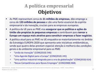A política empresarial
Objetivos
 As PME representam cerca de 21 milhões de empresas, dão emprego a
cerca de 133 milhões de pessoas e são uma fonte essencial do espírito
empresarial e da inovação, cruciais para as empresas europeias.
 A política da UE para as PME visa assegurar que as políticas e ações da
União são propícias às pequenas empresas e contribuem para tornar a
Europa um espaço mais atrativo para constituir empresas e fazer negócios.
 A política atual para as PME na UE enquadra-se maioritariamente no âmbito
da Estratégia EUROPA 2020 que apresenta sete iniciativas emblemáticas,
sendo que quatro delas prestam especial atenção à melhoria das condições
gerais e do ambiente empresarial para as PME:
 “União da Inovação” (COM(2010) 546)
 “Uma Agenda Digital para a Europa” (COM(2010) 245)
 “Uma política industrial integrada para a era da globalização” (COM(2010) 614)
 “Novas Competências para Novos Empregos” (COM(2008) 868).
Seminário II – Gestão, Financiamento e Avaliação de Projetos de Investimento e de Inovação. ULHT - Carlos Ribeiro
Medeiros © 2017/2018 65
 