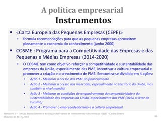 A política empresarial
Instrumentos
 «Carta Europeia das Pequenas Empresas (CEPE)»
 formula recomendações para que as pequenas empresas aproveitem
plenamente a economia do conhecimento (junho 2000)
 COSME : Programa para a Competitividade das Empresas e das
Pequenas e Médias Empresas (2014-2020)
 O COSME tem como objetivo reforçar a competitividade e sustentabilidade das
empresas da União, especialmente das PME, incentivar a cultura empresarial e
promover a criação e o crescimento de PME. Eencontra-se dividido em 4 ações:
▪ Ação 1 - Melhorar o acesso das PME ao financiamento
▪ Ação 2 - Melhorar o acesso aos mercados, especialmente no território da União, mas
também a nível mundial
▪ Ação 3 - Melhorar as condições de enquadramento da competitividade e da
sustentabilidade das empresas da União, especialmente das PME (inclui o setor do
turismo)
▪ Ação 4 - Promover o empreendedorismo e a cultura empresarial
Seminário II – Gestão, Financiamento e Avaliação de Projetos de Investimento e de Inovação. ULHT - Carlos Ribeiro
Medeiros © 2017/2018 66
 
