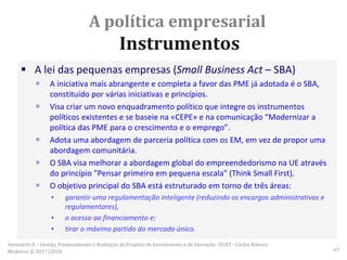 A política empresarial
Instrumentos
 A lei das pequenas empresas (Small Business Act – SBA)
 A iniciativa mais abrangente e completa a favor das PME já adotada é o SBA,
constituído por várias iniciativas e princípios.
 Visa criar um novo enquadramento político que integre os instrumentos
políticos existentes e se baseie na «CEPE» e na comunicação “Modernizar a
política das PME para o crescimento e o emprego”.
 Adota uma abordagem de parceria política com os EM, em vez de propor uma
abordagem comunitária.
 O SBA visa melhorar a abordagem global do empreendedorismo na UE através
do princípio "Pensar primeiro em pequena escala" (Think Small First).
 O objetivo principal do SBA está estruturado em torno de três áreas:
▪ garantir uma regulamentação inteligente (reduzindo os encargos administrativos e
regulamentares),
▪ o acesso ao financiamento e;
▪ tirar o máximo partido do mercado único.
Seminário II – Gestão, Financiamento e Avaliação de Projetos de Investimento e de Inovação. ULHT - Carlos Ribeiro
Medeiros © 2017/2018 67
 