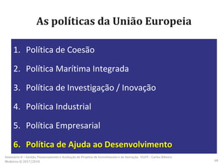 As políticas da União Europeia
1. Política de Coesão
2. Política Marítima Integrada
3. Política de Investigação / Inovação
4. Política Industrial
5. Política Empresarial
6. Política de Ajuda ao Desenvolvimento
Seminário II – Gestão, Financiamento e Avaliação de Projetos de Investimento e de Inovação. ULHT - Carlos Ribeiro
Medeiros © 2017/2018 68
 