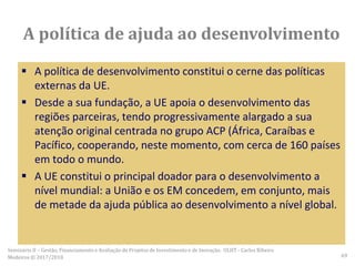  A política de desenvolvimento constitui o cerne das políticas
externas da UE.
 Desde a sua fundação, a UE apoia o desenvolvimento das
regiões parceiras, tendo progressivamente alargado a sua
atenção original centrada no grupo ACP (África, Caraíbas e
Pacífico, cooperando, neste momento, com cerca de 160 países
em todo o mundo.
 A UE constitui o principal doador para o desenvolvimento a
nível mundial: a União e os EM concedem, em conjunto, mais
de metade da ajuda pública ao desenvolvimento a nível global.
A política de ajuda ao desenvolvimento
Seminário II – Gestão, Financiamento e Avaliação de Projetos de Investimento e de Inovação. ULHT - Carlos Ribeiro
Medeiros © 2017/2018 69
 