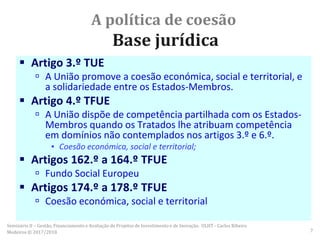 A política de coesão
Base jurídica
 Artigo 3.º TUE
 A União promove a coesão económica, social e territorial, e
a solidariedade entre os Estados-Membros.
 Artigo 4.º TFUE
 A União dispõe de competência partilhada com os Estados-
Membros quando os Tratados lhe atribuam competência
em domínios não contemplados nos artigos 3.º e 6.º.
▪ Coesão económica, social e territorial;
 Artigos 162.º a 164.º TFUE
 Fundo Social Europeu
 Artigos 174.º a 178.º TFUE
 Coesão económica, social e territorial
Seminário II – Gestão, Financiamento e Avaliação de Projetos de Investimento e de Inovação. ULHT - Carlos Ribeiro
Medeiros © 2017/2018 7
 
