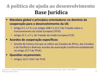 Mandato global e princípios orientadores no domínio da
cooperação para o desenvolvimento da UE:
 Artigo 4.º, n.º 4, e os artigos 208.º a 211.º do Tratado sobre o
Funcionamento da União Europeia (TFUE)
 Artigo 21.º, n.º 1, do Tratado da União Europeia (TUE)
 Acordos de cooperação específicos:
 Acordo de Cotonu (no que se refere aos Estados de África, das Caraíbas
e do Pacífico) e diversos acordos de associação (conforme estabelecido
no artigo 217.º do TFUE)
 Questões orçamentais:
 Artigos 312.º-316.º do TFUE
A política de ajuda ao desenvolvimento
Base Jurídica
Seminário II – Gestão, Financiamento e Avaliação de Projetos de Investimento e de Inovação. ULHT - Carlos Ribeiro
Medeiros © 2017/2018 70
 