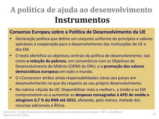 Consenso Europeu sobre a Política de Desenvolvimento da UE
 Declaração política que define um conjunto uniforme de princípios e valores
aplicáveis à cooperação para o desenvolvimento das instituições da UE e
dos EM.
 O texto identifica os objetivos centrais da política de desenvolvimento, tais
como a redução da pobreza, em consonância com os Objetivos de
Desenvolvimento do Milénio (ODM) da ONU, e a promoção dos valores
democráticos europeus em todo o mundo.
 O «Consenso» atribui ainda responsabilidades claras aos países em
desenvolvimento no que diz respeito ao seu próprio desenvolvimento.
 Na rubrica «Ajuda da UE: Disponibilizar mais e melhor», a União e os EM
comprometem-se a aumentar as despesas consagradas à APD de molde a
atingirem 0,7 % do RNB até 2015, afetando, pelo menos, metade dos
recursos adicionais a África.
A política de ajuda ao desenvolvimento
Instrumentos
Seminário II – Gestão, Financiamento e Avaliação de Projetos de Investimento e de Inovação. ULHT - Carlos Ribeiro
Medeiros © 2017/2018 72
 