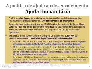  A UE é o maior doador de ajuda humanitária à escala mundial, assegurando o
financiamento global de cerca de 50 % das operações de emergência.
 Esta assistência está concentrada no ECHO (Serviço Humanitário da Comunidade
Europeia) que não aplica diretamente medidas de ajuda humanitária, recorrendo
antes a diversos parceiros (incluindo ONG e agências da ONU) para financiar
operações.
 Em 2011, a ajuda humanitária prestada pela UE ascendeu a 1.154 M € que
permitiram socorrer 117 milhões de pessoas em 91 países terceiros:
 42 % dos fundos foram canalizados para «crises prolongadas e situações de emergência
complexas» no Sudão, Sudão do Sul, Palestina e República Democrática do Congo;
 38 % para responder a catástrofes naturais, dar respostas rápidas e facilitar o auxílio dos
EM. Os países atingidos incluíram o Japão (devido ao sismo e tsunami de Tohoku, bem
como a catástrofe nuclear que se seguiu) e vários Estados da região do Sael e do Corno de
África (na sequência das secas registadas);
 Os restantes 20 % foram despendidos em «crises e intervenções ad hoc», designadamente
a fome na Somália (uma crise alimentar de grande envergadura no Corno de África) e os
conflitos na Líbia, Costa do Marfim e Iraque.
A política de ajuda ao desenvolvimento
Ajuda Humanitária
Seminário II – Gestão, Financiamento e Avaliação de Projetos de Investimento e de Inovação. ULHT - Carlos Ribeiro
Medeiros © 2017/2018 74
 