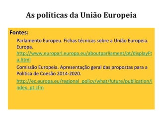 As políticas da União Europeia
Fontes:
Parlamento Europeu. Fichas técnicas sobre a União Europeia.
Europa.
http://www.europarl.europa.eu/aboutparliament/pt/displayFt
u.html
Comissão Europeia. Apresentação geral das propostas para a
Política de Coesão 2014-2020.
http://ec.europa.eu/regional_policy/what/future/publication/i
ndex_pt.cfm
 