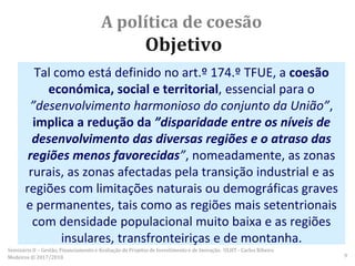 A política de coesão
Objetivo
Tal como está definido no art.º 174.º TFUE, a coesão
económica, social e territorial, essencial para o
”desenvolvimento harmonioso do conjunto da União”,
implica a redução da ”disparidade entre os níveis de
desenvolvimento das diversas regiões e o atraso das
regiões menos favorecidas”, nomeadamente, as zonas
rurais, as zonas afectadas pela transição industrial e as
regiões com limitações naturais ou demográficas graves
e permanentes, tais como as regiões mais setentrionais
com densidade populacional muito baixa e as regiões
insulares, transfronteiriças e de montanha.
Seminário II – Gestão, Financiamento e Avaliação de Projetos de Investimento e de Inovação. ULHT - Carlos Ribeiro
Medeiros © 2017/2018 9
 