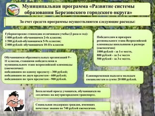 Муниципальная программа «Развитие системы
образования Березовского городского округа»
За счет средств программы осуществляются следующие расходы:
Губернаторские стипендии отличникам учебы (2 раза в год):
1 000 рублей- обучающимся 2-4х классов;
1 500 рублей-обучающимся 5-9х классов;
2 000 рублей- обучающимся 10-11х классов
Обучающимся образовательных организаций 9 -
11 классов, ставшими победителями в
муниципальном этапе всероссийской олимпиады
(ежемесячно):
победившим по одному предмету - 300 рублей;
победившим по двум предметам - 600 рублей;
победившим по трем предметам - 900 рублей.
Победителям и призерам
регионального этапа Всероссийской
олимпиады школьников в размере
(ежемесячно)
1000 рублей - за 1-е место,
800 рублей - за 2-е место
500 рублей - за 3-е место.
Единовременная выплата молодым
специалистам в сумме 20 000 рублей.
Социальная поддержка граждан, имеющих
почетные звания по 740 рублей ежемесячно.
Бесплатный проезд учащихся, обучающихся на
«отлично» на внутригородском транспорте.
 