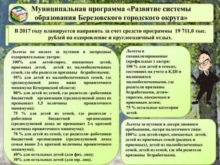 Муниципальная программа «Развитие системы
образования Березовского городского округа»
В 2017 году планируется направить за счет средств программы 19 711,0 тыс.
рублей на оздоровление и круглогодичный отдых.
Льготы за путевки в лагеря дневного
пребывания, лагеря палаточного типа:
100%: для детей-сирот, опекаемых детей,
детей из приемных семей (родных и
приемных), детей из малообеспеченных
семей, детей из семей, где оба родителя
признаны безработными.
Льготы по оплате за путевки в загородные
оздоровительные лагеря:
100% для детей-сирот, опекаемых детей,
приемных детей, детей из малообеспеченных
семей, где оба родителя признаны безработными;
95% для детей из малообеспеченных семей, где
среднедушевой доход ниже прожиточного
минимума Кемеровской области;
80% для детей из семей, где родители –работники
бюджетной организации (среднедушевой доход не
превышает 1,5 величины прожиточного
минимума);
75 % для детей из семей, где родители -
работники бюджетной организации
(среднедушевой доход не превышает 2-х кратной
величины прожиточного минимума);
70 % для детей из семей, где родители- работники
бюджетной организации (среднедушевой доход
семьи выше 2-х кратной величины прожиточного
минимума);
40% для остальных детей (для физ. лиц);
30% для остальных детей (для юр. лиц).
Льготы в
специализированные
(профильные ) лагеря:
100 % для детей в семьях,
состоящих на учете в КДН и
являющихся
малообеспеченными, где
родители признаны
безработными, детям-
сиротам, опекаемым и
приемным детям;
75 % остальные категории
детей.
 