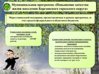 Муниципальная программа «Повышение качества
жизни населения Березовского городского округа»
Социальная поддержка семей,
имеющих детей
- материнский (семейный)
капитал в размере 130 000
рублей.
Меры социальной поддержки, предоставляемые в рамках программы, за
счет средств федерального и областного бюджетов
Социальная помощь малоимущим семьям и
малоимущим одиноко проживающим
гражданам
- денежные выплаты (социальное пособие,
денежная выплата на основании
социального контракта);
- натуральная помощь (обеспечение
полноценным питанием беременных
женщин, кормящих матерей, а также
детей в возрасте до трех лет).
 