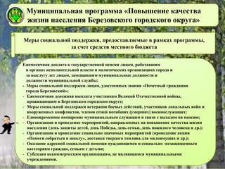 Муниципальная программа «Повышение качества
жизни населения Березовского городского округа»
Меры социальной поддержки, предоставляемые в рамках программы,
за счет средств местного бюджета
Ежемесячная доплата к государственной пенсии лицам, работавшим
в органах исполнительной власти и политических организациях города и
за выслугу лет лицам, замещавшим муниципальные должности и
должности муниципальной службы;
- Меры социальной поддержки лицам, удостоенных звания «Почетный гражданин
города Березовский»;
- Ежемесячная денежная выплата участникам Великой Отечественной войны,
проживающим в Березовском городском округе;
- Меры социальной поддержки ветеранов боевых действий, участников локальных войн и
вооруженных конфликтов, членов семей погибших (умерших) военнослужащих;
- Единовременное поощрение муниципальным служащим в связи с выходом на пенсию;
- Организация и проведение мероприятий, направленных на повышение качества жизни
населения (день защиты детей, день Победы, день семьи, день пожилого человека и др.);
- Организация и проведение социально значимых мероприятий (проведение акции
«Помоги собраться в школу», доставка твердого топлива для малоимущих и др.);
- Оказание адресной социальной помощи нуждающимся и социально -незащищенным
категориям граждан, семьям с детьми;
- Субсидии некоммерческим организациям, не являющимся муниципальными
учреждениями.
 