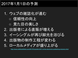 2017年1月1日の予測
1. ウェブの雑誌化が進む
○ 信頼性の向上
○ 見た目の美しさ
2. 出版者による直販が増える
3. イーシングルが再び脚光を浴びる
4. 出版物の制作工程が変わる
5. ローカルメディアが盛り上がる
http://www.wildhawkfield.com/2017/01/predict-2017-of-the-electronic-publishing-industry.html
 