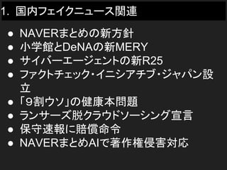 1. 国内フェイクニュース関連
● NAVERまとめの新方針
● 小学館とDeNAの新MERY
● サイバーエージェントの新R25
● ファクトチェック・イニシアチブ・ジャパン設
立
● 「９割ウソ」の健康本問題
● ランサーズ脱クラウドソーシング宣言
● 保守速報に賠償命令
● NAVERまとめAIで著作権侵害対応
 