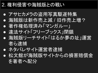 2. 権利侵害や海賊版との戦い
● アサヒカメラの盗用写真駆逐特集
● 海賊版は新作売上減 / 旧作売上増？
● 著作権処理済み「マンガルー」
● 違法サイト「フリーブックス」閉鎖
● 海賊版リーチサイト「はるか夢の址」運営
者ら逮捕
● ネタバレサイト運営者逮捕
● 松文館が海賊版サイトからの損害賠償金
を著者へ配分
 