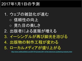 2017年1月1日の予測
1. ウェブの雑誌化が進む
○ 信頼性の向上
○ 見た目の美しさ
2. 出版者による直販が増える
3. イーシングルが再び脚光を浴びる
4. 出版物の制作工程が変わる
5. ローカルメディアが盛り上がる
http://www.wildhawkfield.com/2017/01/predict-2017-of-the-electronic-publishing-industry.html
 