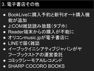 3. 電子書店その他
● BookLiveに購入予約と新刊オート購入機
能が追加
● J:COM雑誌読み放題（タブホ）
● Reader端末からの購入が不能に
● オリコンmusic.jpが電子書店に
● LINEで届く雑誌
● イーブックイニシアティブジャパンがヤ
フーブックストアの運営委託
● コミックシーモアAIレコメンド
● SHARP COCORO BOOKS
 