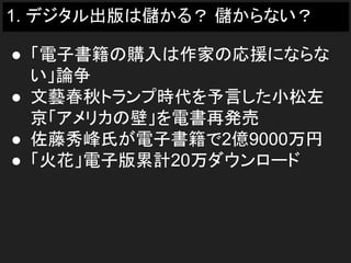 1. デジタル出版は儲かる？ 儲からない？
● 「電子書籍の購入は作家の応援にならな
い」論争
● 文藝春秋トランプ時代を予言した小松左
京「アメリカの壁」を電書再発売
● 佐藤秀峰氏が電子書籍で2億9000万円
● 「火花」電子版累計20万ダウンロード
 