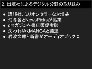 2. 出版社によるデジタル分野の取り組み
● 講談社、ミリオンセラーなき増益
● 幻冬舎とNewsPicksが協業
● dマガジンを書店販促実験
● 失われゆくMANGAと議連
● 岩波文庫と新書がオーディオブックに
 
