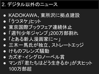 2. デジタル以外のニュース
● KADOKAWA、東所沢に拠点建設
● 「うつヌケ」ヒット
● 東京国際ブックフェア連続休止
● 「週刊少年ジャンプ」200万部割れ
● 「とある新人漫画家に～」
● 三木一馬氏が独立、ストレートエッジ
● けものフレンズ騒動
● カズオ・イシグロノーベル賞
● マンガ「君たちはどう生きるか」が大ヒット
100万部超
 